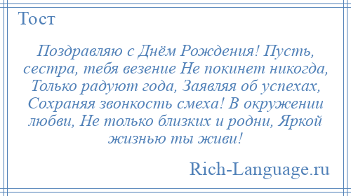 
    Поздравляю с Днём Рождения! Пусть, сестра, тебя везение Не покинет никогда, Только радуют года, Заявляя об успехах, Сохраняя звонкость смеха! В окружении любви, Не только близких и родни, Яркой жизнью ты живи!