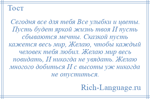
    Сегодня все для тебя Все улыбки и цветы. Пусть будет яркой жизнь твоя И пусть сбываются мечты. Сказкой пусть кажется весь мир, Желаю, чтобы каждый человек тебя любил. Желаю мир весь повидать, И никогда не увядать. Желаю многого добиться И с высоты уж никогда не опуститься.