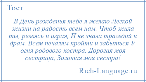 
    В День рожденья тебе я желаю Легкой жизни на радость всем нам. Чтоб жила ты, резвясь и играя, И не знала трагедий и драм. Всем печалям пройти и забыться У огня родового костра. Дорогая моя сестрица, Золотая моя сестра!