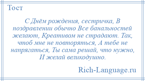 
    С Днём рождения, сестричка, В поздравлении обычно Все банальностей желают, Креативом не страдают. Так, чтоб мне не повторяться, А тебе не напрягаться, Ты сама решай, что нужно, И желай великодушно.
