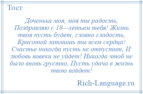 
    Доченька моя, моя ты радость, Поздравляю с 18—летьем тебя! Жизнь твоя пусть будет, словно сладость, Красотой затмишь ты всем сердца! Счастье никогда пусть не отпустит, И любовь вовеки не уйдет! Никогда чтоб не было вновь грустно, Пусть удача в жизнь твою войдет!