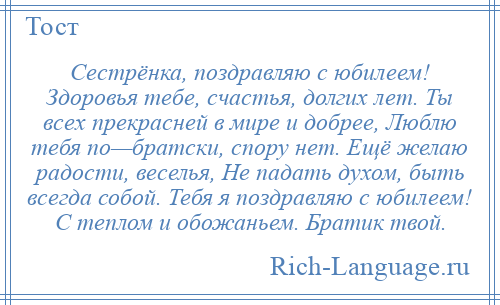 
    Сестрёнка, поздравляю с юбилеем! Здоровья тебе, счастья, долгих лет. Ты всех прекрасней в мире и добрее, Люблю тебя по—братски, спору нет. Ещё желаю радости, веселья, Не падать духом, быть всегда собой. Тебя я поздравляю с юбилеем! С теплом и обожаньем. Братик твой.