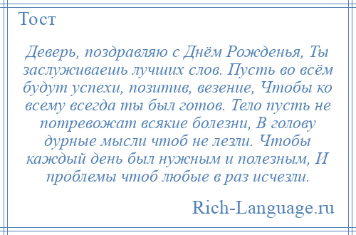 
    Деверь, поздравляю с Днём Рожденья, Ты заслуживаешь лучших слов. Пусть во всём будут успехи, позитив, везение, Чтобы ко всему всегда ты был готов. Тело пусть не потревожат всякие болезни, В голову дурные мысли чтоб не лезли. Чтобы каждый день был нужным и полезным, И проблемы чтоб любые в раз исчезли.