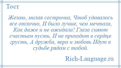 
    Желаю, милая сестричка, Чтоб удавалось все отлично, И было лучше, чем мечтала, Как даже и не ожидала! Глаза сияют счастьем пусть, И не приходит в сердце грусть, А дружба, вера и любовь Идут в судьбе рядом с тобой.