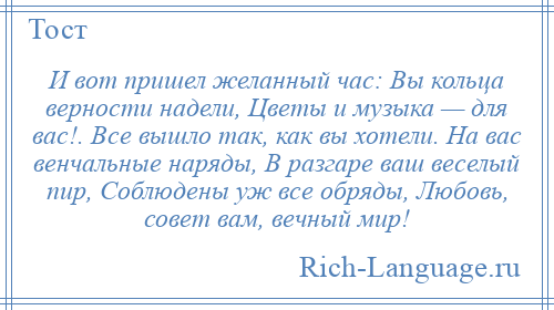 
    И вот пришел желанный час: Вы кольца верности надели, Цветы и музыка — для вас!. Все вышло так, как вы хотели. На вас венчальные наряды, В разгаре ваш веселый пир, Соблюдены уж все обряды, Любовь, совет вам, вечный мир!