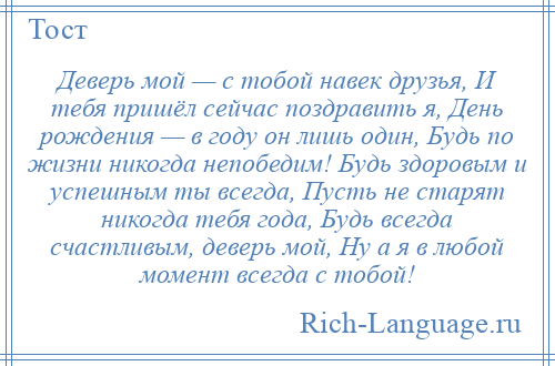 
    Деверь мой — с тобой навек друзья, И тебя пришёл сейчас поздравить я, День рождения — в году он лишь один, Будь по жизни никогда непобедим! Будь здоровым и успешным ты всегда, Пусть не старят никогда тебя года, Будь всегда счастливым, деверь мой, Ну а я в любой момент всегда с тобой!