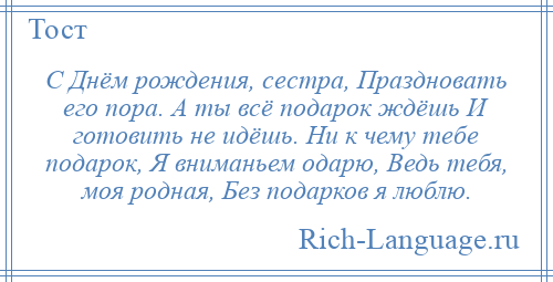 
    С Днём рождения, сестра, Праздновать его пора. А ты всё подарок ждёшь И готовить не идёшь. Ни к чему тебе подарок, Я вниманьем одарю, Ведь тебя, моя родная, Без подарков я люблю.