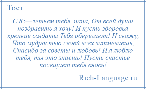 
    С 85—летьем тебя, папа, От всей души поздравить я хочу! И пусть здоровья крепкие солдаты Тебя оберегают! И скажу, Что мудростью своей всех затмеваешь, Спасибо за советы и любовь! И я люблю тебя, ты это знаешь! Пусть счастье посещает тебя вновь!