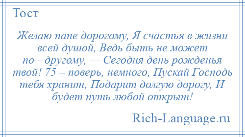
    Желаю папе дорогому, Я счастья в жизни всей душой, Ведь быть не может по—другому, — Сегодня день рожденья твой! 75 – поверь, немного, Пускай Господь тебя хранит, Подарит долгую дорогу, И будет путь любой открыт!