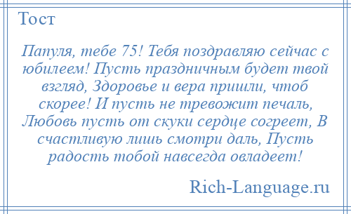 
    Папуля, тебе 75! Тебя поздравляю сейчас с юбилеем! Пусть праздничным будет твой взгляд, Здоровье и вера пришли, чтоб скорее! И пусть не тревожит печаль, Любовь пусть от скуки сердце согреет, В счастливую лишь смотри даль, Пусть радость тобой навсегда овладеет!