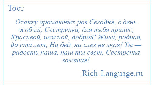 
    Охапку ароматных роз Сегодня, в день особый, Сестренка, для тебя принес, Красивой, нежной, доброй! Живи, родная, до ста лет, Ни бед, ни слез не зная! Ты — радость наша, наш ты свет, Сестренка золотая!
