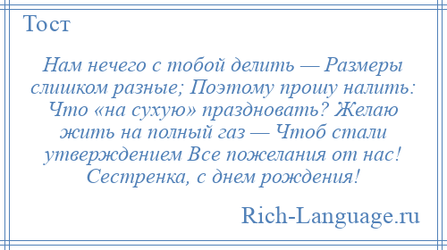 
    Нам нечего с тобой делить — Размеры слишком разные; Поэтому прошу налить: Что «на сухую» праздновать? Желаю жить на полный газ — Чтоб стали утверждением Все пожелания от нас! Сестренка, с днем рождения!