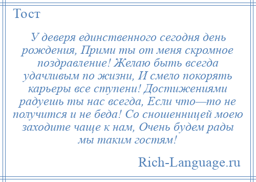 
    У деверя единственного сегодня день рождения, Прими ты от меня скромное поздравление! Желаю быть всегда удачливым по жизни, И смело покорять карьеры все ступени! Достижениями радуешь ты нас всегда, Если что—то не получится и не беда! Со сношенницей моею заходите чаще к нам, Очень будем рады мы таким гостям!