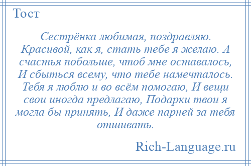 
    Сестрёнка любимая, поздравляю. Красивой, как я, стать тебе я желаю. А счастья побольше, чтоб мне оставалось, И сбыться всему, что тебе намечталось. Тебя я люблю и во всём помогаю, И вещи свои иногда предлагаю, Подарки твои я могла бы принять, И даже парней за тебя отшивать.