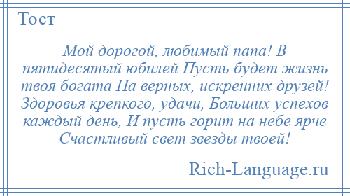 
    Мой дорогой, любимый папа! В пятидесятый юбилей Пусть будет жизнь твоя богата На верных, искренних друзей! Здоровья крепкого, удачи, Больших успехов каждый день, И пусть горит на небе ярче Счастливый свет звезды твоей!