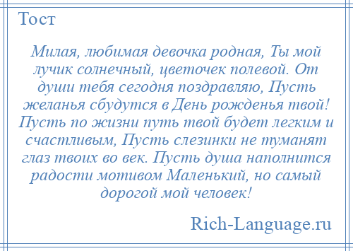 
    Милая, любимая девочка родная, Ты мой лучик солнечный, цветочек полевой. От души тебя сегодня поздравляю, Пусть желанья сбудутся в День рожденья твой! Пусть по жизни путь твой будет легким и счастливым, Пусть слезинки не туманят глаз твоих во век. Пусть душа наполнится радости мотивом Маленький, но самый дорогой мой человек!