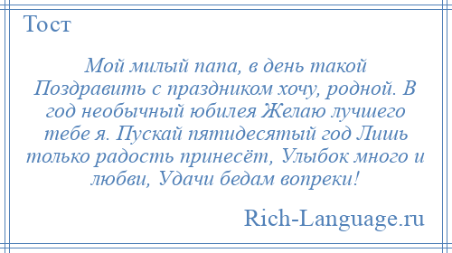 
    Мой милый папа, в день такой Поздравить с праздником хочу, родной. В год необычный юбилея Желаю лучшего тебе я. Пускай пятидесятый год Лишь только радость принесёт, Улыбок много и любви, Удачи бедам вопреки!