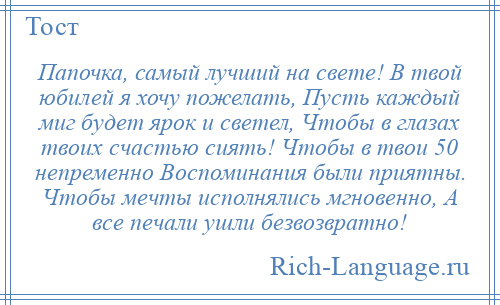 
    Папочка, самый лучший на свете! В твой юбилей я хочу пожелать, Пусть каждый миг будет ярок и светел, Чтобы в глазах твоих счастью сиять! Чтобы в твои 50 непременно Воспоминания были приятны. Чтобы мечты исполнялись мгновенно, А все печали ушли безвозвратно!