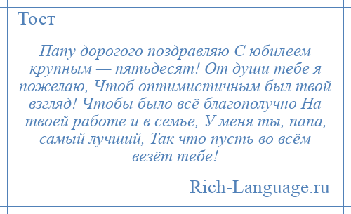 
    Папу дорогого поздравляю С юбилеем крупным — пятьдесят! От души тебе я пожелаю, Чтоб оптимистичным был твой взгляд! Чтобы было всё благополучно На твоей работе и в семье, У меня ты, папа, самый лучший, Так что пусть во всём везёт тебе!