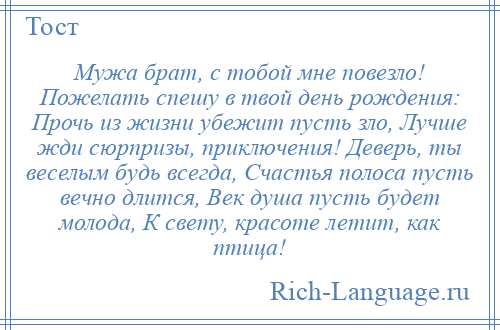 
    Мужа брат, с тобой мне повезло! Пожелать спешу в твой день рождения: Прочь из жизни убежит пусть зло, Лучше жди сюрпризы, приключения! Деверь, ты веселым будь всегда, Счастья полоса пусть вечно длится, Век душа пусть будет молода, К свету, красоте летит, как птица!