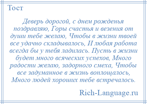 
    Деверь дорогой, с днем рожденья поздравляю, Горы счастья и везения от души тебе желаю, Чтобы в жизни твоей все удачно складывалось, И любая работа всегда бы у тебя ладилась. Пусть в жизни будет много всяческих успехов, Много радости желаю, задорного смеха, Чтобы все задуманное в жизнь воплощалось, Много людей хороших тебе встречалось.