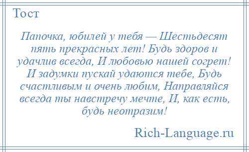 
    Папочка, юбилей у тебя — Шестьдесят пять прекрасных лет! Будь здоров и удачлив всегда, И любовью нашей согрет! И задумки пускай удаются тебе, Будь счастливым и очень любим, Направляйся всегда ты навстречу мечте, И, как есть, будь неотразим!