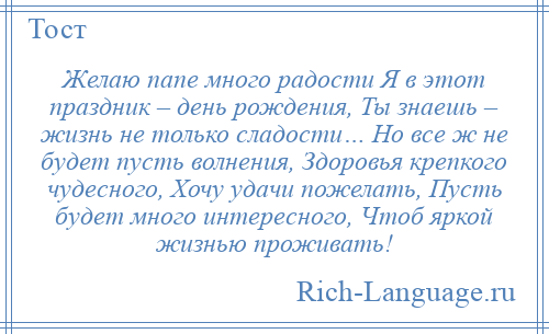 
    Желаю папе много радости Я в этот праздник – день рождения, Ты знаешь – жизнь не только сладости… Но все ж не будет пусть волнения, Здоровья крепкого чудесного, Хочу удачи пожелать, Пусть будет много интересного, Чтоб яркой жизнью проживать!