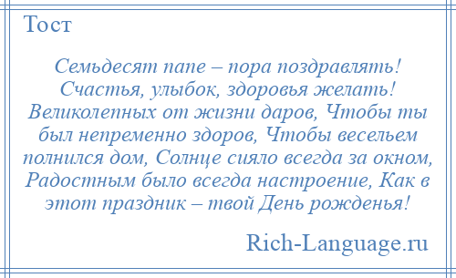 
    Семьдесят папе – пора поздравлять! Счастья, улыбок, здоровья желать! Великолепных от жизни даров, Чтобы ты был непременно здоров, Чтобы весельем полнился дом, Солнце сияло всегда за окном, Радостным было всегда настроение, Как в этот праздник – твой День рожденья!