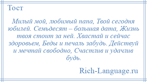 
    Милый мой, любимый папа, Твой сегодня юбилей. Семьдесят – большая дата, Жизнь твоя стоит за ней. Хвастай и сейчас здоровьем, Беды и печаль забудь. Действуй и мечтай свободно, Счастлив и удачлив будь.