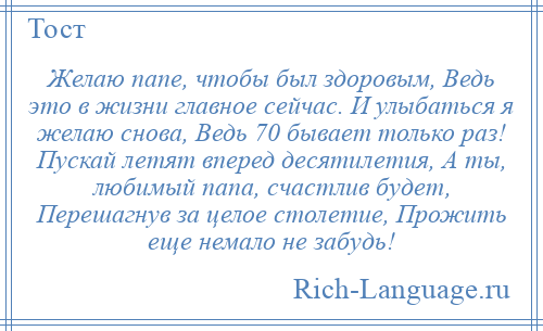 
    Желаю папе, чтобы был здоровым, Ведь это в жизни главное сейчас. И улыбаться я желаю снова, Ведь 70 бывает только раз! Пускай летят вперед десятилетия, А ты, любимый папа, счастлив будет, Перешагнув за целое столетие, Прожить еще немало не забудь!