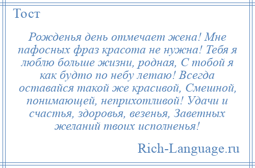 
    Рожденья день отмечает жена! Мне пафосных фраз красота не нужна! Тебя я люблю больше жизни, родная, С тобой я как будто по небу летаю! Всегда оставайся такой же красивой, Смешной, понимающей, неприхотливой! Удачи и счастья, здоровья, везенья, Заветных желаний твоих исполненья!