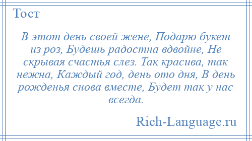 
    В этот день своей жене, Подарю букет из роз, Будешь радостна вдвойне, Не скрывая счастья слез. Так красива, так нежна, Каждый год, день ото дня, В день рожденья снова вместе, Будет так у нас всегда.