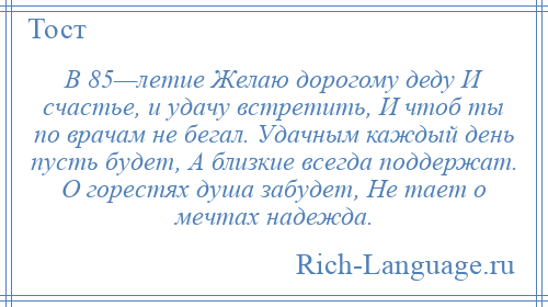 
    В 85—летие Желаю дорогому деду И счастье, и удачу встретить, И чтоб ты по врачам не бегал. Удачным каждый день пусть будет, А близкие всегда поддержат. О горестях душа забудет, Не тает о мечтах надежда.