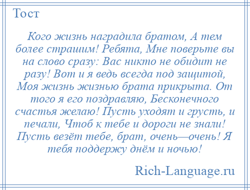 
    Кого жизнь наградила братом, А тем более страшим! Ребята, Мне поверьте вы на слово сразу: Вас никто не обидит не разу! Вот и я ведь всегда под защитой, Моя жизнь жизнью брата прикрыта. От того я его поздравляю, Бесконечного счастья желаю! Пусть уходят и грусть, и печали, Чтоб к тебе и дороги не знали! Пусть везёт тебе, брат, очень—очень! Я тебя поддержу днём и ночью!