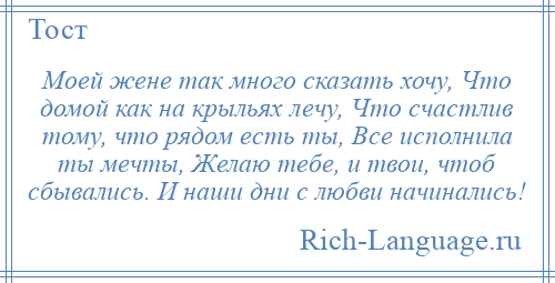 
    Моей жене так много сказать хочу, Что домой как на крыльях лечу, Что счастлив тому, что рядом есть ты, Все исполнила ты мечты, Желаю тебе, и твои, чтоб сбывались. И наши дни с любви начинались!