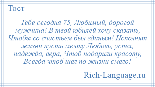 
    Тебе сегодня 75, Любимый, дорогой мужчина! В твой юбилей хочу сказать, Чтобы со счастьем был единым! Исполнят жизни пусть мечту Любовь, успех, надежда, вера, Чтоб подарили красоту, Всегда чтоб шел по жизни смело!