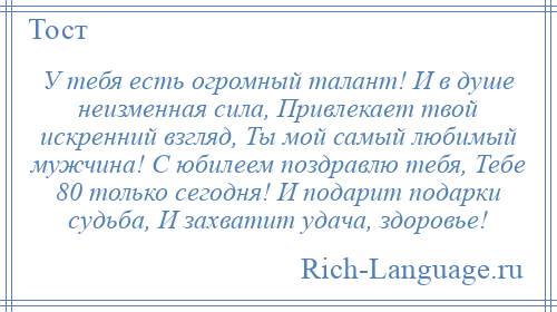 
    У тебя есть огромный талант! И в душе неизменная сила, Привлекает твой искренний взгляд, Ты мой самый любимый мужчина! С юбилеем поздравлю тебя, Тебе 80 только сегодня! И подарит подарки судьба, И захватит удача, здоровье!