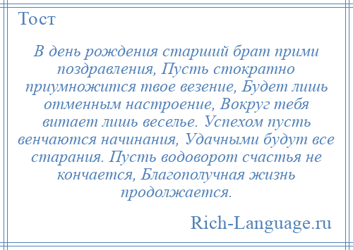
    В день рождения старший брат прими поздравления, Пусть стократно приумножится твое везение, Будет лишь отменным настроение, Вокруг тебя витает лишь веселье. Успехом пусть венчаются начинания, Удачными будут все старания. Пусть водоворот счастья не кончается, Благополучная жизнь продолжается.