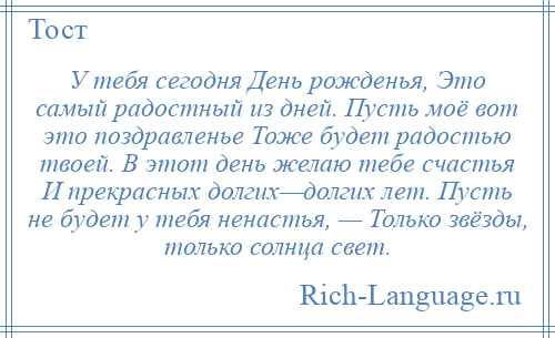 
    У тебя сегодня День рожденья, Это самый радостный из дней. Пусть моё вот это поздравленье Тоже будет радостью твоей. В этот день желаю тебе счастья И прекрасных долгих—долгих лет. Пусть не будет у тебя ненастья, — Только звёзды, только солнца свет.