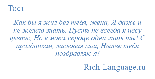 
    Как бы я жил без тебя, жена, Я даже и не желаю знать. Пусть не всегда я несу цветы, Но в моем сердце одна лишь ты! С праздником, ласковая моя, Нынче тебя поздравляю я!