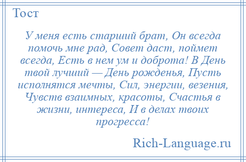 
    У меня есть старший брат, Он всегда помочь мне рад, Совет даст, поймет всегда, Есть в нем ум и доброта! В День твой лучший — День рожденья, Пусть исполнятся мечты, Сил, энергии, везения, Чувств взаимных, красоты, Счастья в жизни, интереса, И в делах твоих прогресса!