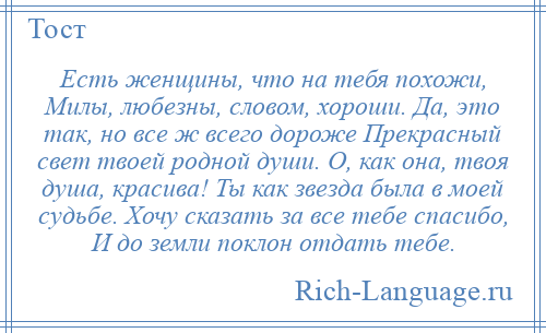 
    Есть женщины, что на тебя похожи, Милы, любезны, словом, хороши. Да, это так, но все ж всего дороже Прекрасный свет твоей родной души. О, как она, твоя душа, красива! Ты как звезда была в моей судьбе. Хочу сказать за все тебе спасибо, И до земли поклон отдать тебе.