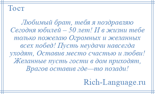 
    Любимый брат, тебя я поздравляю Сегодня юбилей – 50 лет! И в жизни тебе только пожелаю Огромных и желанных всех побед! Пусть неудачи навсегда уходят, Оставив место счастью и любви! Желанные пусть гости в дом приходят, Врагов оставив где—то позади!