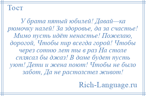 
    У брата пятый юбилей! Давай—ка рюмочку налей! За здоровье, да за счастье! Мимо пусть идёт ненастье! Пожелаю, дорогой, Чтобы пир всегда горой! Чтобы через сотню лет ты в раз На столе сплясал бы джаз! В доме будет пусть уют! Дети и жена поют! Чтобы не было забот, Да не растолстел живот!