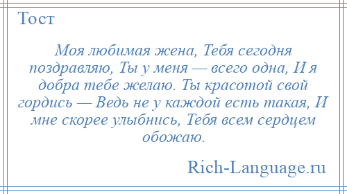 
    Моя любимая жена, Тебя сегодня поздравляю, Ты у меня — всего одна, И я добра тебе желаю. Ты красотой свой гордись — Ведь не у каждой есть такая, И мне скорее улыбнись, Тебя всем сердцем обожаю.