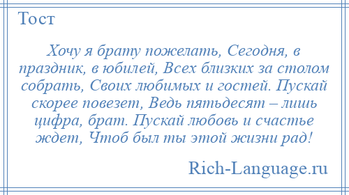 
    Хочу я брату пожелать, Сегодня, в праздник, в юбилей, Всех близких за столом собрать, Своих любимых и гостей. Пускай скорее повезет, Ведь пятьдесят – лишь цифра, брат. Пускай любовь и счастье ждет, Чтоб был ты этой жизни рад!