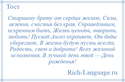 
    Старшему брату от сердца желаю, Силы, везения, счастья без края, Справедливым, искренним быть, Жизнь ценить, творить, любить! Пускай Ангел охраняет, От беды уберегает, В жизни будут пусть всегда, Радость, свет и доброта! Всех желаний исполнения, В лучший день твой — День рожденья!