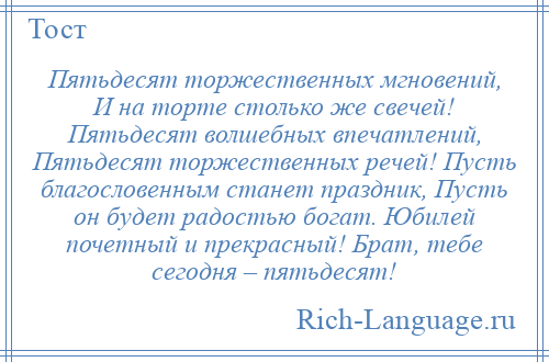 
    Пятьдесят торжественных мгновений, И на торте столько же свечей! Пятьдесят волшебных впечатлений, Пятьдесят торжественных речей! Пусть благословенным станет праздник, Пусть он будет радостью богат. Юбилей почетный и прекрасный! Брат, тебе сегодня – пятьдесят!