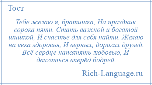 
    Тебе желаю я, братишка, На праздник сорока пяти. Стать важной и богатой шишкой, И счастье для себя найти. Желаю на века здоровья, И верных, дорогих друзей. Всё сердце наполнять любовью, И двигаться вперёд бодрей.