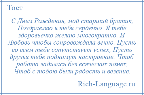 
    С Днем Рождения, мой старший братик, Поздравляю я тебя сердечно. Я тебе здоровьечко желаю многократно, И Любовь чтобы сопровождала вечно. Пусть во всём тебе сопутствует успех, Пусть друзья тебе поднимут настроение. Чтоб работа ладилась без всяческих помех, Чтоб с тобою были радость и везение.